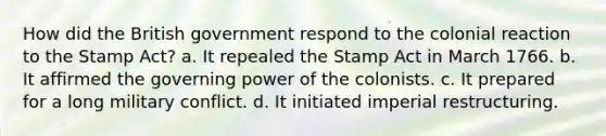 How did the British government respond to the colonial reaction to the Stamp Act? a. It repealed the Stamp Act in March 1766. b. It affirmed the governing power of the colonists. c. It prepared for a long military conflict. d. It initiated imperial restructuring.