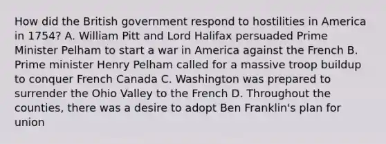 How did the British government respond to hostilities in America in 1754? A. William Pitt and Lord Halifax persuaded Prime Minister Pelham to start a war in America against the French B. Prime minister Henry Pelham called for a massive troop buildup to conquer French Canada C. Washington was prepared to surrender the Ohio Valley to the French D. Throughout the counties, there was a desire to adopt Ben Franklin's plan for union