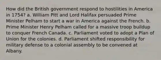 How did the British government respond to hostilities in America in 1754? a. William Pitt and Lord Halifax persuaded Prime Minister Pelham to start a war in America against the French. b. Prime Minister Henry Pelham called for a massive troop buildup to conquer French Canada. c. Parliament voted to adopt a Plan of Union for the colonies. d. Parliament shifted responsibility for military defense to a colonial assembly to be convened at Albany.