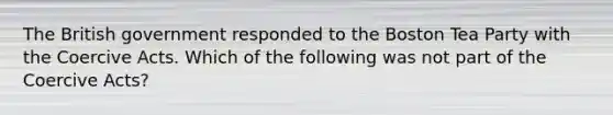 The British government responded to the Boston Tea Party with the Coercive Acts. Which of the following was not part of the Coercive Acts?