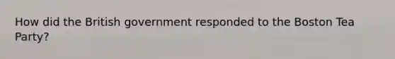 How did the British government responded to the Boston Tea Party?