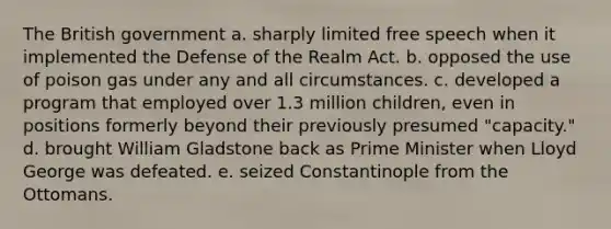 The British government a. sharply limited free speech when it implemented the Defense of the Realm Act. b. opposed the use of poison gas under any and all circumstances. c. developed a program that employed over 1.3 million children, even in positions formerly beyond their previously presumed "capacity." d. brought William Gladstone back as Prime Minister when Lloyd George was defeated. e. seized Constantinople from the Ottomans.