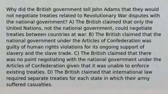 Why did the British government tell John Adams that they would not negotiate treaties related to Revolutionary War disputes with the national government? A) The British claimed that only the United Nations, not the national government, could negotiate treaties between countries at war. B) The British claimed that the national government under the Articles of Confederation was guilty of human rights violations for its ongoing support of slavery and the slave trade. C) The British claimed that there was no point negotiating with the national government under the Articles of Confederation given that it was unable to enforce existing treaties. D) The British claimed that international law required separate treaties for each state in which their army suffered casualties.