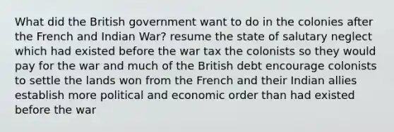 What did the British government want to do in the colonies after the French and Indian War? resume the state of salutary neglect which had existed before the war tax the colonists so they would pay for the war and much of the British debt encourage colonists to settle the lands won from the French and their Indian allies establish more political and economic order than had existed before the war