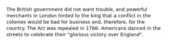 The British government did not want trouble, and powerful merchants in London hinted to the king that a conflict in the colonies would be bad for business and, therefore, for the country. The Act was repealed in 1766. Americans danced in the streets to celebrate their "glorious victory over England".