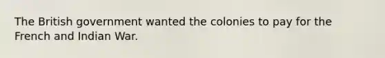The British government wanted the colonies to pay for the French and Indian War.