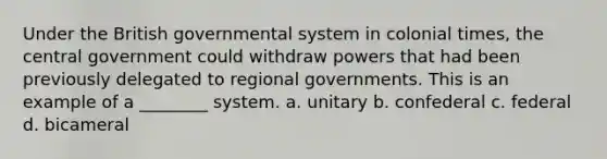 Under the British governmental system in colonial times, the central government could withdraw powers that had been previously delegated to regional governments. This is an example of a ________ system. a. unitary b. confederal c. federal d. bicameral