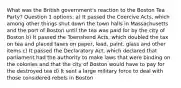 What was the British government's reaction to the Boston Tea Party? Question 1 options: a) It passed the Coercive Acts, which among other things shut down the town halls in Massachusetts and the port of Boston until the tea was paid for by the city of Boston b) It passed the Townshend Acts, which doubled the tax on tea and placed taxes on paper, lead, paint, glass and other items c) It passed the Declaratory Act, which declared that parliament had the authority to make laws that were binding on the colonies and that the city of Boston would have to pay for the destroyed tea d) It sent a large military force to deal with those considered rebels in Boston