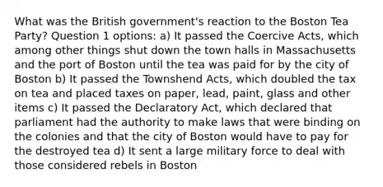 What was the British government's reaction to the Boston Tea Party? Question 1 options: a) It passed the Coercive Acts, which among other things shut down the town halls in Massachusetts and the port of Boston until the tea was paid for by the city of Boston b) It passed the Townshend Acts, which doubled the tax on tea and placed taxes on paper, lead, paint, glass and other items c) It passed the Declaratory Act, which declared that parliament had the authority to make laws that were binding on the colonies and that the city of Boston would have to pay for the destroyed tea d) It sent a large military force to deal with those considered rebels in Boston