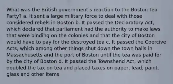 What was the British government's reaction to the Boston Tea Party? a. It sent a large military force to deal with those considered rebels in Boston b. It passed the Declaratory Act, which declared that parliament had the authority to make laws that were binding on the colonies and that the city of Boston would have to pay for the destroyed tea c. It passed the Coercive Acts, which among other things shut down the town halls in Massachusetts and the port of Boston until the tea was paid for by the city of Boston d. It passed the Townshend Act, which doubled the tax on tea and placed taxes on paper, lead, paint, glass and other items