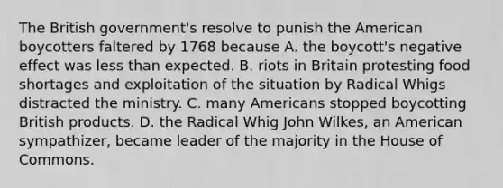 The British government's resolve to punish the American boycotters faltered by 1768 because A. the boycott's negative effect was less than expected. B. riots in Britain protesting food shortages and exploitation of the situation by Radical Whigs distracted the ministry. C. many Americans stopped boycotting British products. D. the Radical Whig John Wilkes, an American sympathizer, became leader of the majority in the House of Commons.