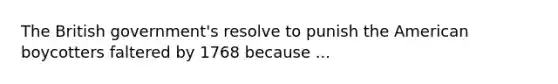 The British government's resolve to punish the American boycotters faltered by 1768 because ...