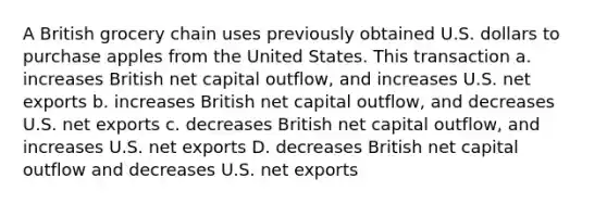 A British grocery chain uses previously obtained U.S. dollars to purchase apples from the United States. This transaction a. increases British net capital outflow, and increases U.S. net exports b. increases British net capital outflow, and decreases U.S. net exports c. decreases British net capital outflow, and increases U.S. net exports D. decreases British net capital outflow and decreases U.S. net exports