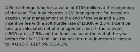 A British hedge fund has a value of £100 million at the beginning of the year. The fund charges a 2% management fee based on assets under management at the end of the year and a 20% incentive fee with a soft hurdle rate of LIBOR + 2.5%. Incentive fees are calculated net of management fees. If the relevant LIBOR rate is 2.5% and the fund's value at the end of the year before fees is £120 million, the net return to investors is closest to: A)16.5%. B)17.6%. C)14.1%.