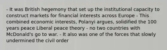 - It was British hegemony that set up the institutional capacity to construct markets for financial interests across Europe - This combined economic interests, Polanyi argues, solidified the 100 years peace Liberal peace theory - no two countries with McDonald's go to war. - It also was one of the forces that slowly undermined the civil order