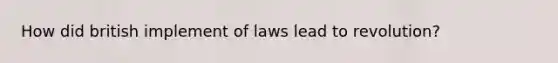 How did british implement of laws lead to revolution?