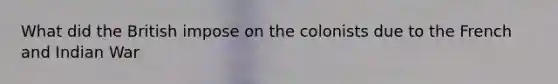What did the British impose on the colonists due to the French and Indian War