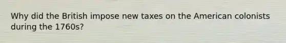 Why did the British impose new taxes on the American colonists during the 1760s?