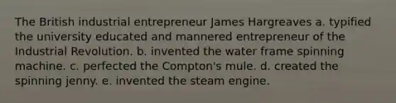 The British industrial entrepreneur James Hargreaves a. typified the university educated and mannered entrepreneur of the Industrial Revolution. b. invented the water frame spinning machine. c. perfected the Compton's mule. d. created the spinning jenny. e. invented the steam engine.