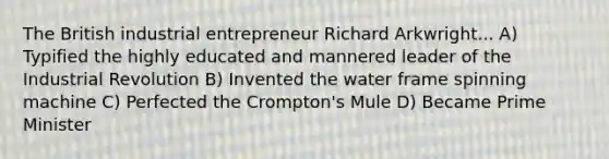 The British industrial entrepreneur Richard Arkwright... A) Typified the highly educated and mannered leader of the Industrial Revolution B) Invented the water frame spinning machine C) Perfected the Crompton's Mule D) Became Prime Minister