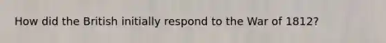 How did the British initially respond to the War of 1812?