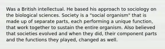 Was a British intellectual. He based his approach to sociology on the biological sciences. Society is a "social organism" that is made up of separate parts, each performing a unique function, that work together to sustain the entire organism. Also believed that societies evolved and when they did, their component parts and the functions they played, changed as well.