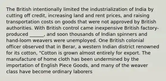 The British intentionally limited the industrialization of India by cutting off credit, increasing land and rent prices, and raising transportation costs on goods that were not approved by British authorities. With British control came inexpensive British factory-produced ______, and soon thousands of Indian spinners and hand-loom weavers were unemployed. One British colonial officer observed that in Berar, a western Indian district renowned for its cotton, "Cotton is grown almost entirely for export. The manufacture of home cloth has been undermined by the importation of English Piece Goods, and many of the weaver class have become ordinary laborers