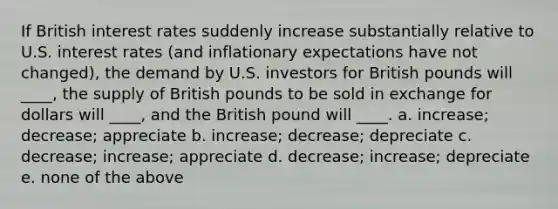 If British interest rates suddenly increase substantially relative to U.S. interest rates (and inflationary expectations have not changed), the demand by U.S. investors for British pounds will ____, the supply of British pounds to be sold in exchange for dollars will ____, and the British pound will ____. a. increase; decrease; appreciate b. increase; decrease; depreciate c. decrease; increase; appreciate d. decrease; increase; depreciate e. none of the above