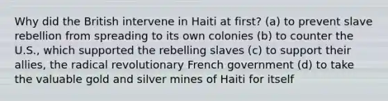 Why did the British intervene in Haiti at first? (a) to prevent slave rebellion from spreading to its own colonies (b) to counter the U.S., which supported the rebelling slaves (c) to support their allies, the radical revolutionary French government (d) to take the valuable gold and silver mines of Haiti for itself