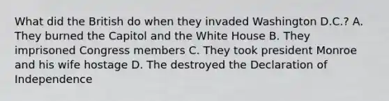 What did the British do when they invaded Washington D.C.? A. They burned the Capitol and the White House B. They imprisoned Congress members C. They took president Monroe and his wife hostage D. The destroyed the Declaration of Independence