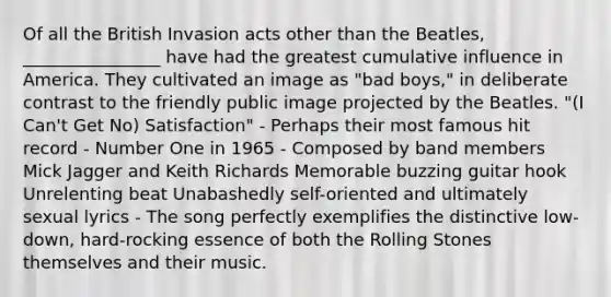 Of all the British Invasion acts other than the Beatles, ________________ have had the greatest cumulative influence in America. They cultivated an image as "bad boys," in deliberate contrast to the friendly public image projected by the Beatles. "(I Can't Get No) Satisfaction" - Perhaps their most famous hit record - Number One in 1965 - Composed by band members Mick Jagger and Keith Richards Memorable buzzing guitar hook Unrelenting beat Unabashedly self-oriented and ultimately sexual lyrics - The song perfectly exemplifies the distinctive low-down, hard-rocking essence of both the Rolling Stones themselves and their music.