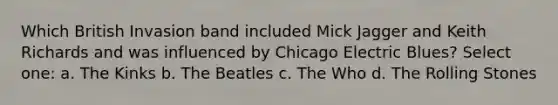 Which British Invasion band included Mick Jagger and Keith Richards and was influenced by Chicago Electric Blues? Select one: a. The Kinks b. The Beatles c. The Who d. The Rolling Stones