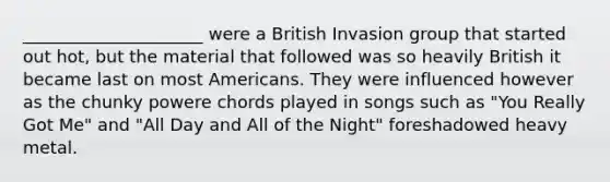 _____________________ were a British Invasion group that started out hot, but the material that followed was so heavily British it became last on most Americans. They were influenced however as the chunky powere chords played in songs such as "You Really Got Me" and "All Day and All of the Night" foreshadowed heavy metal.