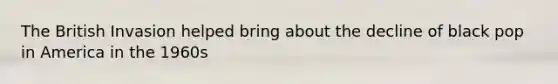 The British Invasion helped bring about the decline of black pop in America in the 1960s
