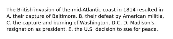 The British invasion of the mid-Atlantic coast in 1814 resulted in A. their capture of Baltimore. B. their defeat by American militia. C. the capture and burning of Washington, D.C. D. Madison's resignation as president. E. the U.S. decision to sue for peace.