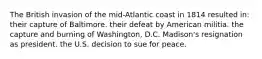 The British invasion of the mid-Atlantic coast in 1814 resulted in: their capture of Baltimore. their defeat by American militia. the capture and burning of Washington, D.C. Madison's resignation as president. the U.S. decision to sue for peace.