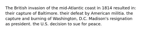 The British invasion of the mid-Atlantic coast in 1814 resulted in: their capture of Baltimore. their defeat by American militia. the capture and burning of Washington, D.C. Madison's resignation as president. the U.S. decision to sue for peace.