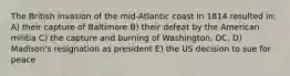 The British invasion of the mid-Atlantic coast in 1814 resulted in: A) their capture of Baltimore B) their defeat by the American militia C) the capture and burning of Washington, DC. D) Madison's resignation as president E) the US decision to sue for peace