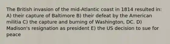 The British invasion of the mid-Atlantic coast in 1814 resulted in: A) their capture of Baltimore B) their defeat by the American militia C) the capture and burning of Washington, DC. D) Madison's resignation as president E) the US decision to sue for peace