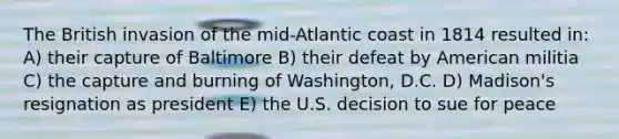 The British invasion of the mid-Atlantic coast in 1814 resulted in: A) their capture of Baltimore B) their defeat by American militia C) the capture and burning of Washington, D.C. D) Madison's resignation as president E) the U.S. decision to sue for peace