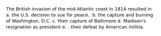 The British invasion of the mid-Atlantic coast in 1814 resulted in a. the U.S. decision to sue for peace.. b. the capture and burning of Washington, D.C. c. their capture of Baltimore d. Madison's resignation as president e. . their defeat by American militia.