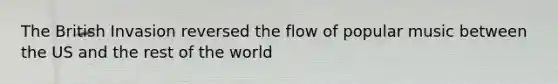 The British Invasion reversed the flow of popular music between the US and the rest of the world