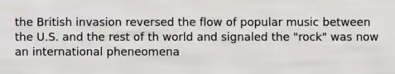 the British invasion reversed the flow of popular music between the U.S. and the rest of th world and signaled the "rock" was now an international pheneomena