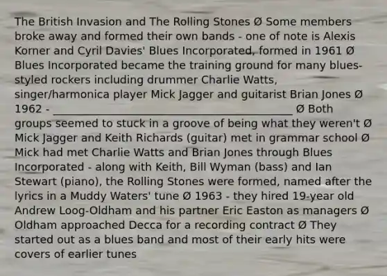 The British Invasion and The Rolling Stones Ø Some members broke away and formed their own bands - one of note is Alexis Korner and Cyril Davies' Blues Incorporated, formed in 1961 Ø Blues Incorporated became the training ground for many blues-styled rockers including drummer Charlie Watts, singer/harmonica player Mick Jagger and guitarist Brian Jones Ø 1962 - ____________________________________________ Ø Both groups seemed to stuck in a groove of being what they weren't Ø Mick Jagger and Keith Richards (guitar) met in grammar school Ø Mick had met Charlie Watts and Brian Jones through Blues Incorporated - along with Keith, Bill Wyman (bass) and Ian Stewart (piano), the Rolling Stones were formed, named after the lyrics in a Muddy Waters' tune Ø 1963 - they hired 19-year old Andrew Loog-Oldham and his partner Eric Easton as managers Ø Oldham approached Decca for a recording contract Ø They started out as a blues band and most of their early hits were covers of earlier tunes