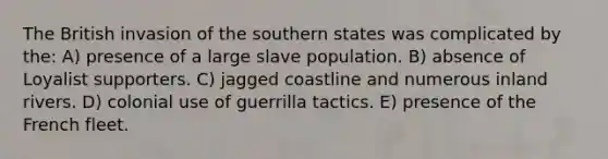 The British invasion of the southern states was complicated by the: A) presence of a large slave population. B) absence of Loyalist supporters. C) jagged coastline and numerous inland rivers. D) colonial use of guerrilla tactics. E) presence of the French fleet.