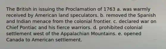 The British in issuing the Proclamation of 1763 a. was warmly received by American land speculators. b. removed the Spanish and Indian menace from the colonial frontier. c. declared war on Chief Pontiac and his fierce warriors. d. prohibited colonial settlement west of the Appalachian Mountains. e. opened Canada to American settlement.