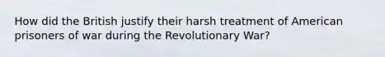 How did the British justify their harsh treatment of American prisoners of war during the Revolutionary War?