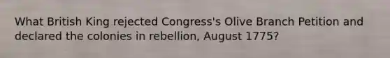 What British King rejected Congress's Olive Branch Petition and declared the colonies in rebellion, August 1775?