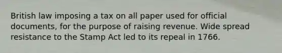 British law imposing a tax on all paper used for official documents, for the purpose of raising revenue. Wide spread resistance to the Stamp Act led to its repeal in 1766.