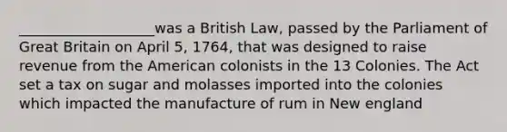 ___________________was a British Law, passed by the Parliament of Great Britain on April 5, 1764, that was designed to raise revenue from the American colonists in the 13 Colonies. The Act set a tax on sugar and molasses imported into the colonies which impacted the manufacture of rum in New england